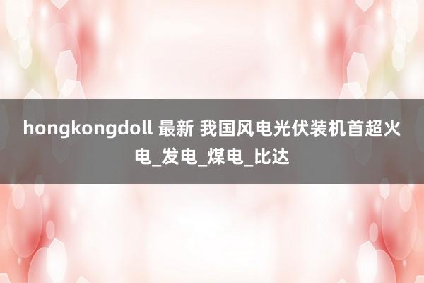 hongkongdoll 最新 我国风电光伏装机首超火电_发电_煤电_比达