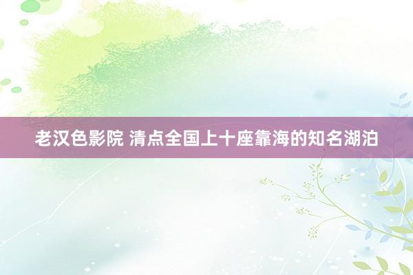 老汉色影院 清点全国上十座靠海的知名湖泊