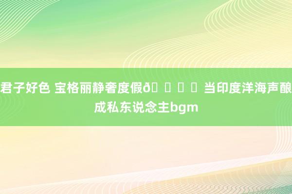 君子好色 宝格丽静奢度假🏝️当印度洋海声酿成私东说念主bgm
