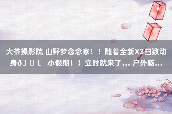大爷操影院 山野梦念念家!!随着全新X3扫数动身🚗 小假期!!立时就来了… 户外脑...