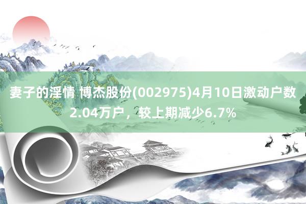 妻子的淫情 博杰股份(002975)4月10日激动户数2.04万户，较上期减少6.7%