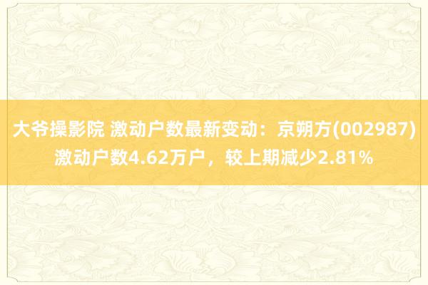 大爷操影院 激动户数最新变动：京朔方(002987)激动户数4.62万户，较上期减少2.81%