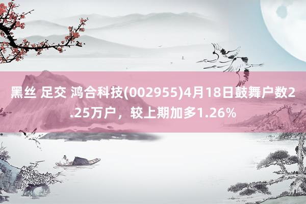 黑丝 足交 鸿合科技(002955)4月18日鼓舞户数2.25万户，较上期加多1.26%