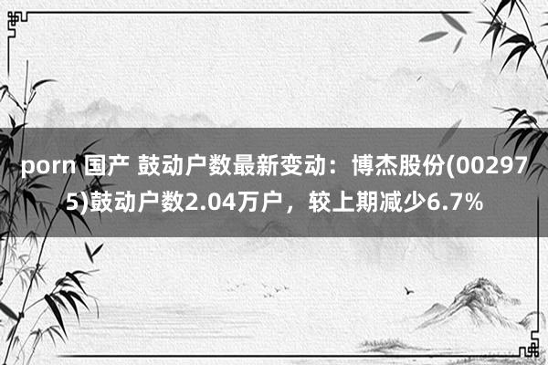 porn 国产 鼓动户数最新变动：博杰股份(002975)鼓动户数2.04万户，较上期减少6.7%