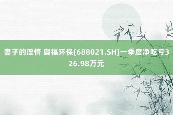 妻子的淫情 奥福环保(688021.SH)一季度净吃亏326.98万元