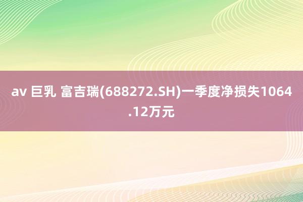 av 巨乳 富吉瑞(688272.SH)一季度净损失1064.12万元