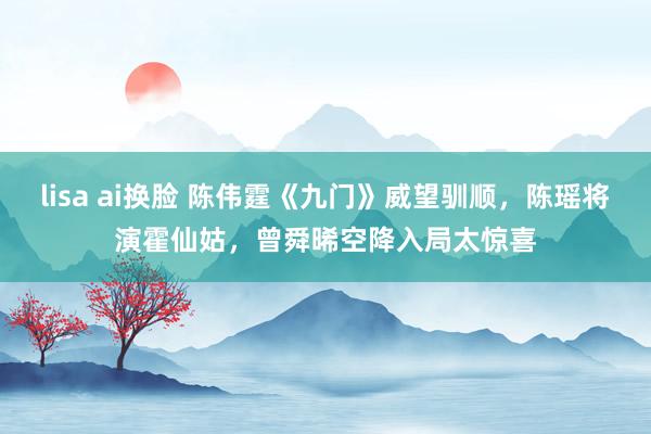 lisa ai换脸 陈伟霆《九门》威望驯顺，陈瑶将演霍仙姑，曾舜晞空降入局太惊喜
