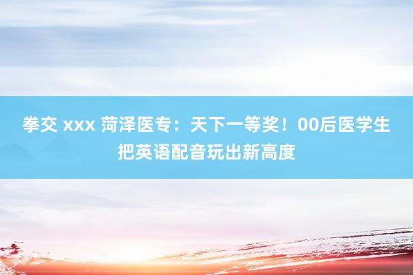 拳交 xxx 菏泽医专：天下一等奖！00后医学生把英语配音玩出新高度