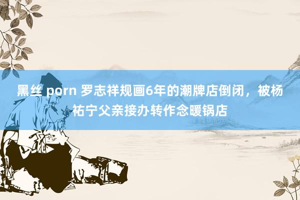 黑丝 porn 罗志祥规画6年的潮牌店倒闭，被杨祐宁父亲接办转作念暖锅店